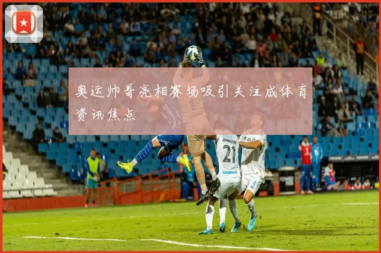 奥运帅哥亮相赛场吸引关注成体育资讯焦点