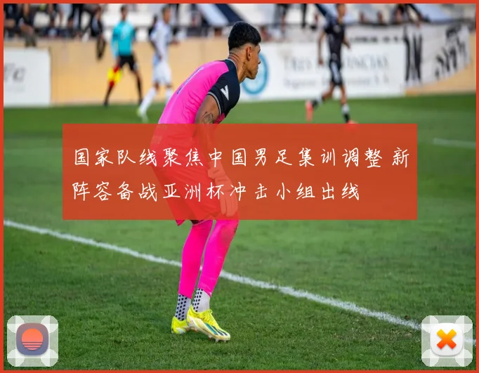国家队线聚焦中国男足集训调整 新阵容备战亚洲杯冲击小组出线