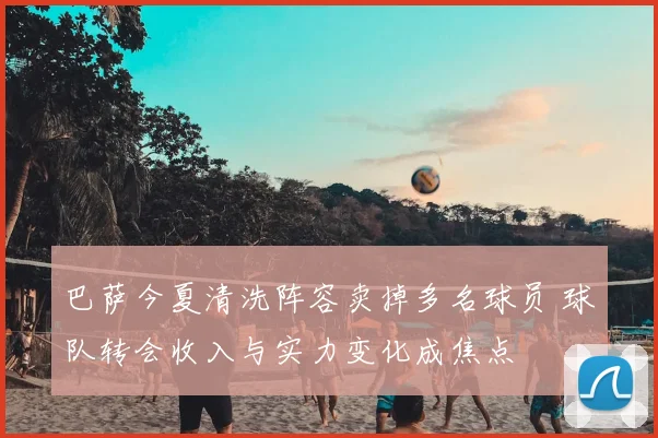 巴萨今夏清洗阵容卖掉多名球员 球队转会收入与实力变化成焦点