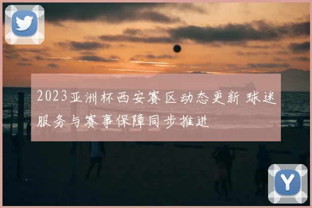 2023亚洲杯西安赛区动态更新 球迷服务与赛事保障同步推进