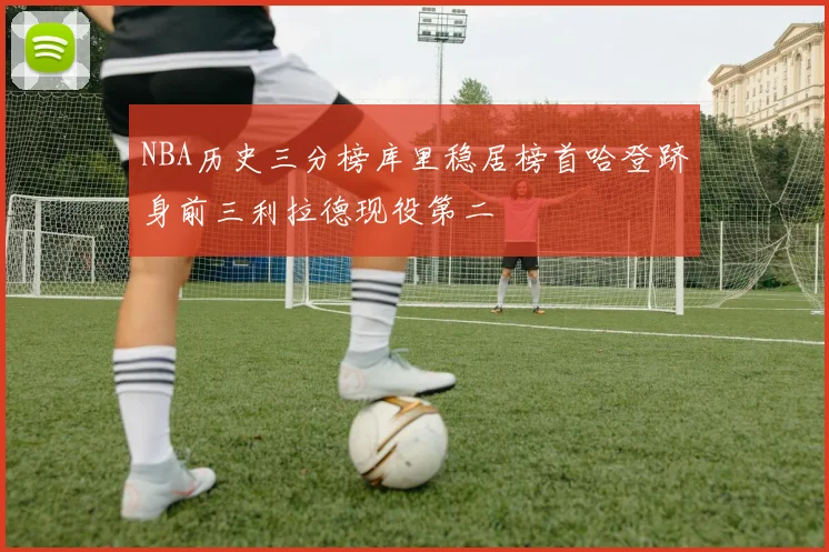 NBA历史三分榜库里稳居榜首哈登跻身前三利拉德现役第二