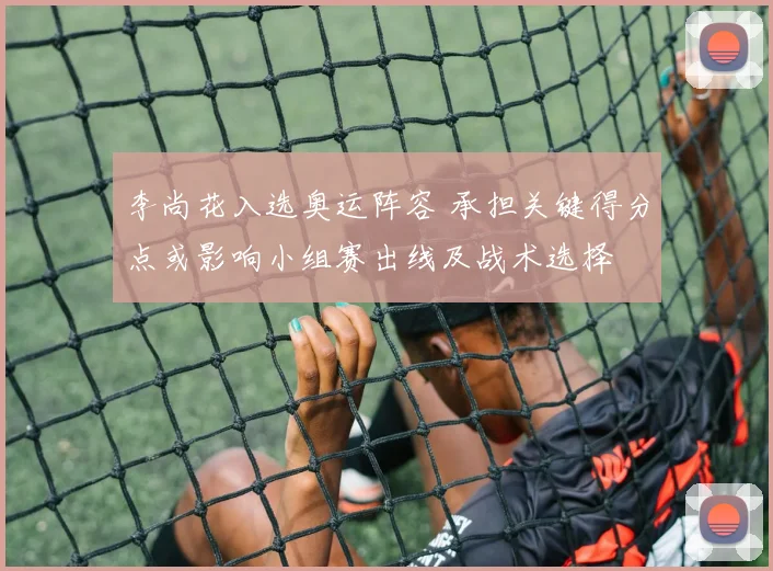 李尚花入选奥运阵容 承担关键得分点或影响小组赛出线及战术选择