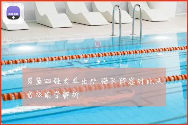 男篮四强名单出炉 强队阵容对比及晋级前景解析