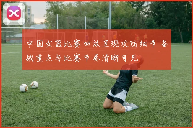 中国女篮比赛回放呈现攻防细节 备战重点与比赛节奏清晰可见
