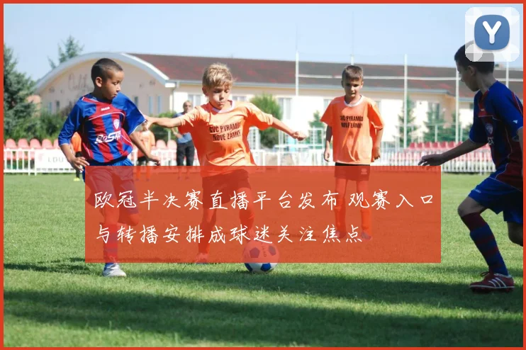 欧冠半决赛直播平台发布 观赛入口与转播安排成球迷关注焦点