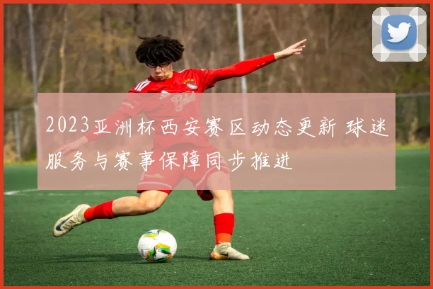 2023亚洲杯西安赛区动态更新 球迷服务与赛事保障同步推进