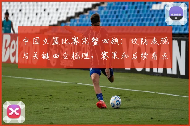 中国女篮比赛完整回顾：攻防表现与关键回合梳理，赛果和后续看点受关注