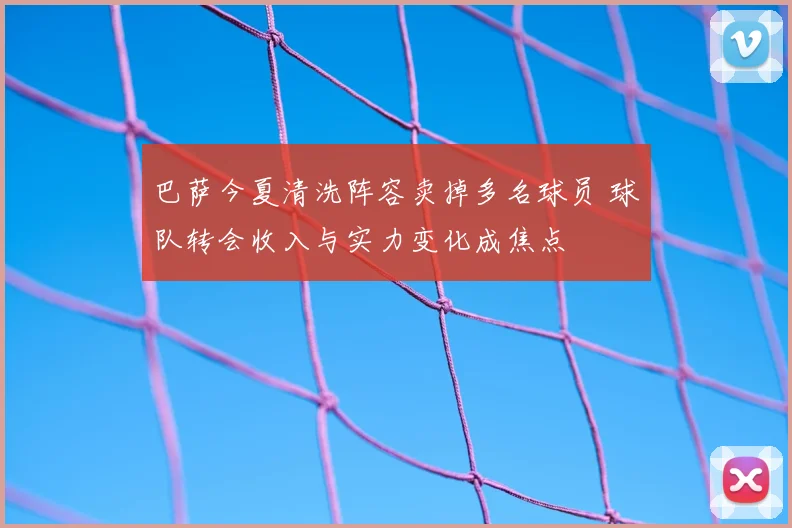 巴萨今夏清洗阵容卖掉多名球员 球队转会收入与实力变化成焦点