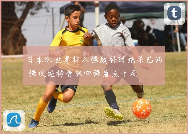 日本队世界杯八强战补时绝杀巴西 强攻逆转晋级四强看点十足