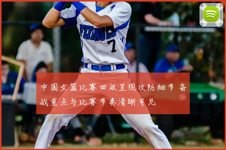 中国女篮比赛回放呈现攻防细节 备战重点与比赛节奏清晰可见