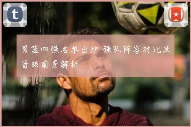 男篮四强名单出炉 强队阵容对比及晋级前景解析