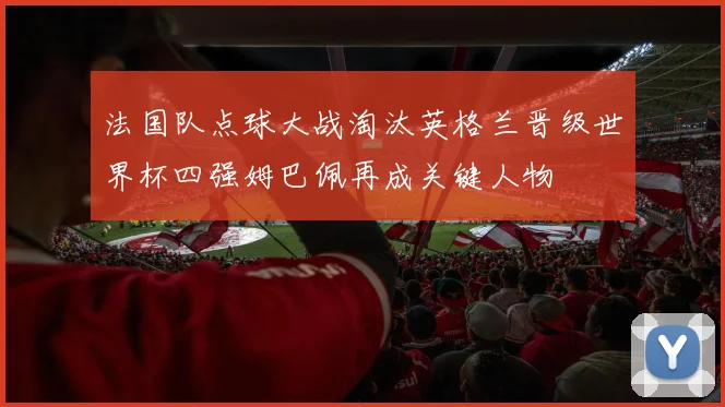 法国队点球大战淘汰英格兰晋级世界杯四强姆巴佩再成关键人物
