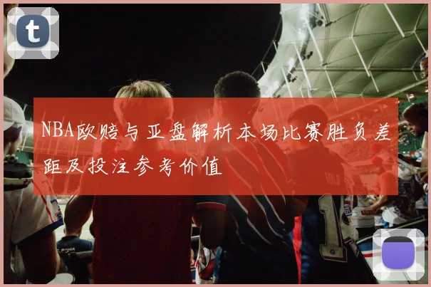 NBA欧赔与亚盘解析本场比赛胜负差距及投注参考价值